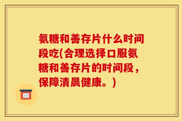 氨糖和善存片什么时间段吃(合理选择口服氨糖和善存片的时间段，保障清晨健康。)