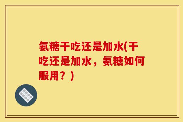 氨糖干吃还是加水(干吃还是加水，氨糖如何服用？)