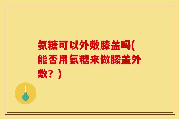 氨糖可以外敷膝盖吗(能否用氨糖来做膝盖外敷？)