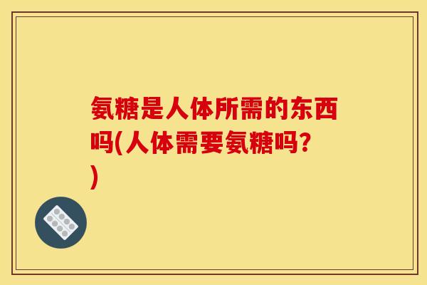 氨糖是人体所需的东西吗(人体需要氨糖吗？)