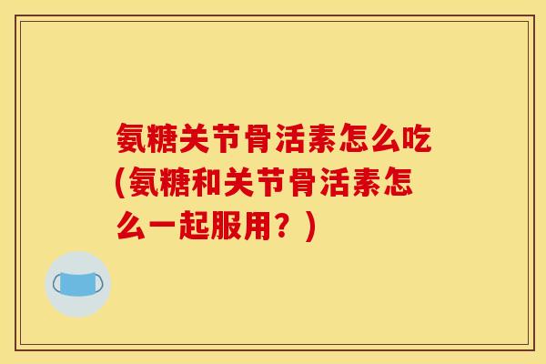 氨糖关节骨活素怎么吃(氨糖和关节骨活素怎么一起服用？)