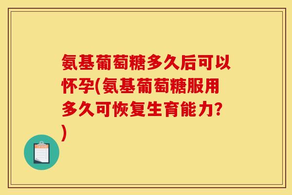 氨基葡萄糖多久后可以怀孕(氨基葡萄糖服用多久可恢复生育能力？)