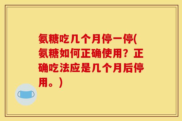 氨糖吃几个月停一停(氨糖如何正确使用？正确吃法应是几个月后停用。)