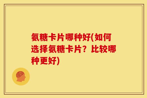 氨糖卡片哪种好(如何选择氨糖卡片？比较哪种更好)