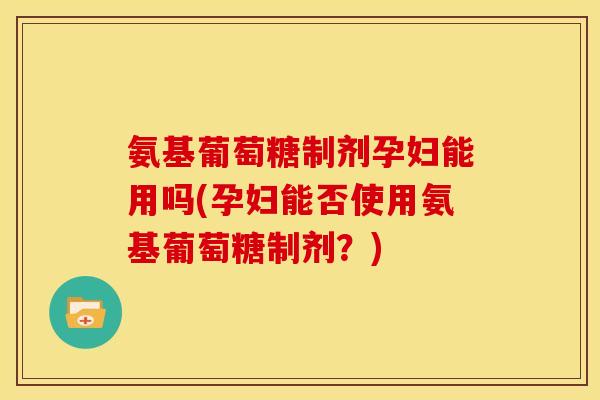 氨基葡萄糖制剂孕妇能用吗(孕妇能否使用氨基葡萄糖制剂？)