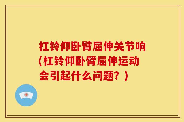 杠铃仰卧臂屈伸关节响(杠铃仰卧臂屈伸运动会引起什么问题？)