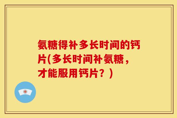 氨糖得补多长时间的钙片(多长时间补氨糖，才能服用钙片？)