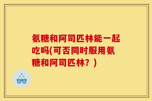 氨糖和阿司匹林能一起吃吗(可否同时服用氨糖和阿司匹林？)