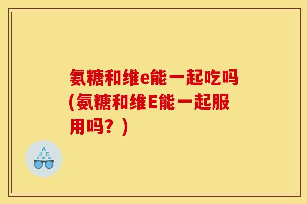 氨糖和维e能一起吃吗(氨糖和维E能一起服用吗？)