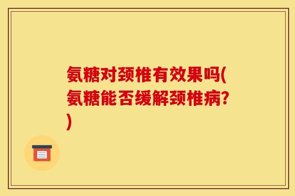 氨糖对颈椎有效果吗(氨糖能否缓解颈椎病？)