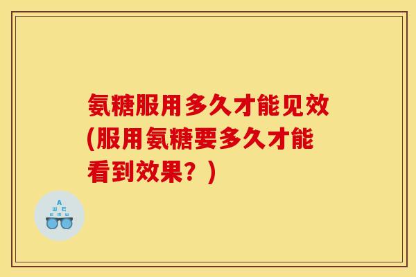 氨糖服用多久才能见效(服用氨糖要多久才能看到效果？)