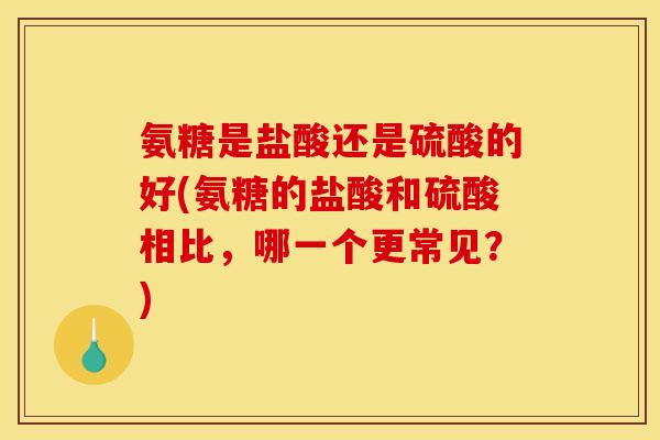 氨糖是盐酸还是硫酸的好(氨糖的盐酸和硫酸相比，哪一个更常见？)