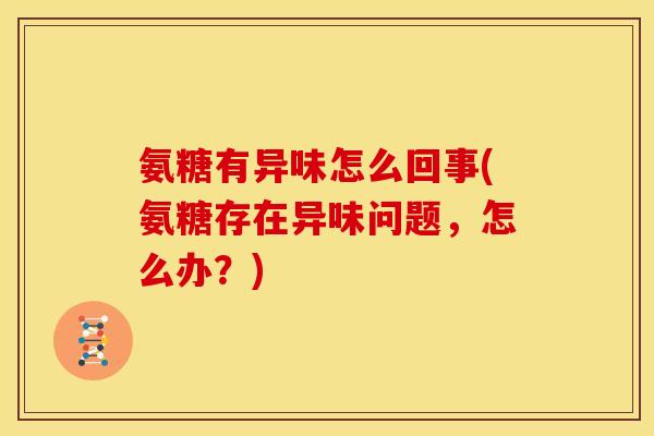 氨糖有异味怎么回事(氨糖存在异味问题，怎么办？)