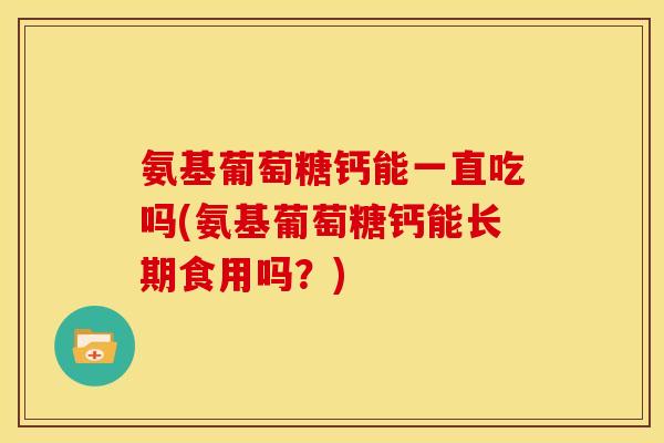 氨基葡萄糖钙能一直吃吗(氨基葡萄糖钙能长期食用吗？)