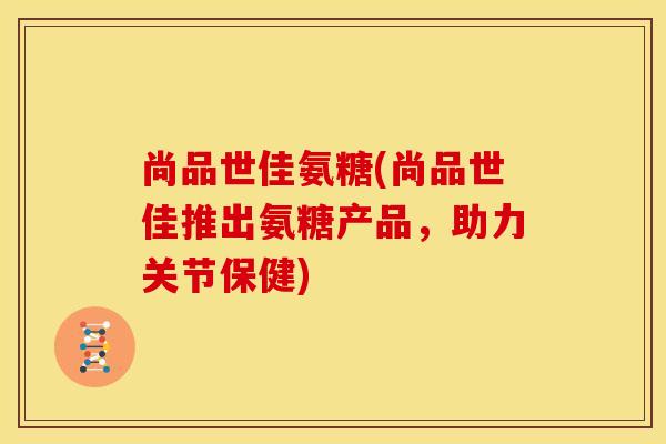 尚品世佳氨糖(尚品世佳推出氨糖产品，助力关节保健)
