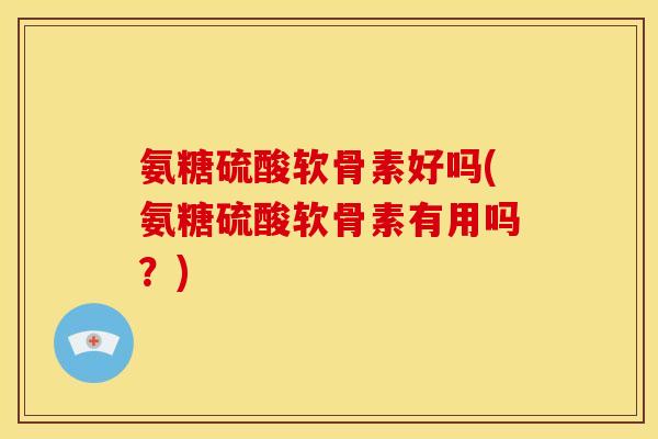 氨糖硫酸软骨素好吗(氨糖硫酸软骨素有用吗？)