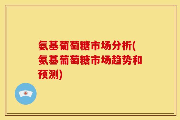 氨基葡萄糖市场分析(氨基葡萄糖市场趋势和预测)