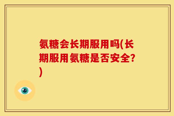 氨糖会长期服用吗(长期服用氨糖是否安全？)