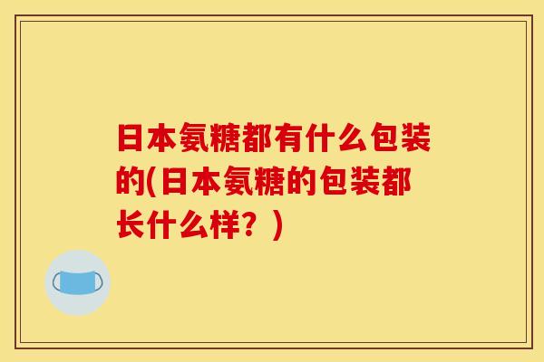 日本氨糖都有什么包装的(日本氨糖的包装都长什么样？)