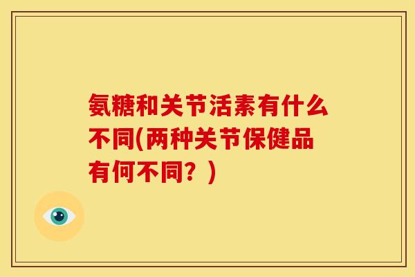 氨糖和关节活素有什么不同(两种关节保健品有何不同？)