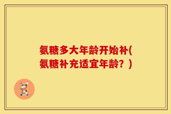 氨糖多大年龄开始补(氨糖补充适宜年龄？)