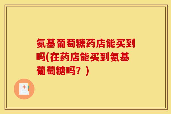 氨基葡萄糖药店能买到吗(在药店能买到氨基葡萄糖吗？)