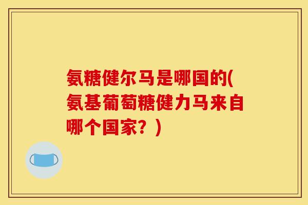 氨糖健尔马是哪国的(氨基葡萄糖健力马来自哪个国家？)