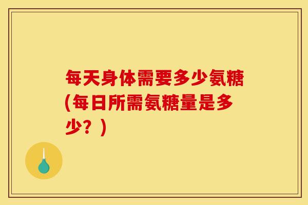 每天身体需要多少氨糖(每日所需氨糖量是多少？)