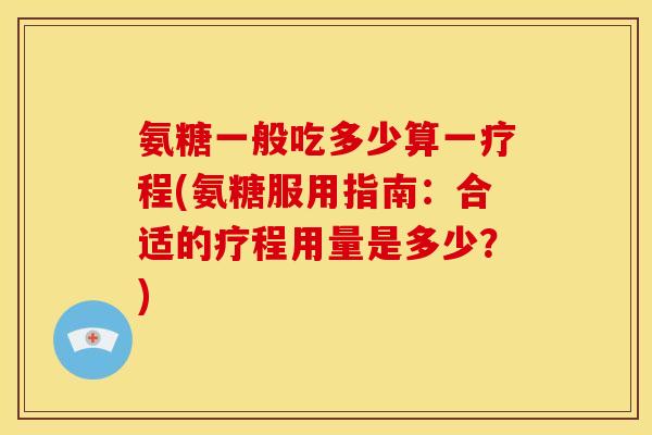 氨糖一般吃多少算一疗程(氨糖服用指南：合适的疗程用量是多少？)
