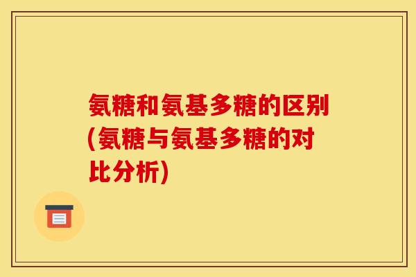 氨糖和氨基多糖的区别(氨糖与氨基多糖的对比分析)