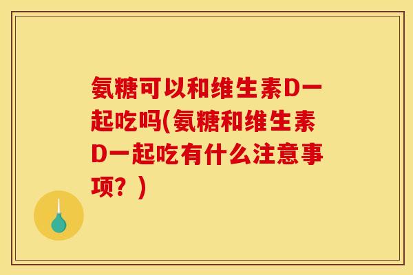 氨糖可以和维生素D一起吃吗(氨糖和维生素D一起吃有什么注意事项？)
