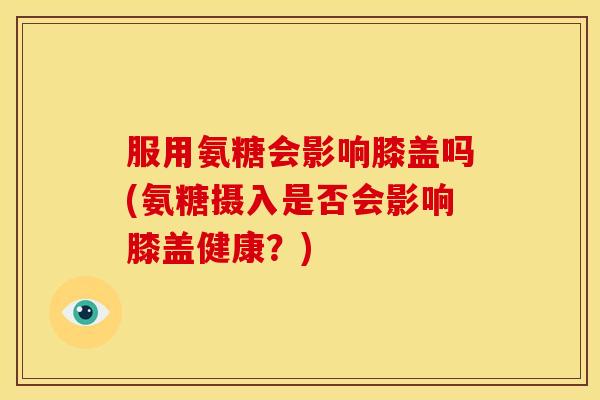 服用氨糖会影响膝盖吗(氨糖摄入是否会影响膝盖健康？)