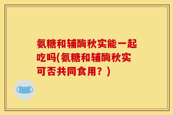 氨糖和辅酶秋实能一起吃吗(氨糖和辅酶秋实可否共同食用？)