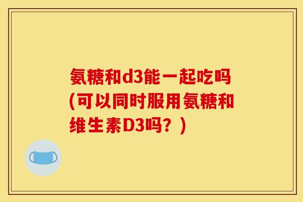 氨糖和d3能一起吃吗(可以同时服用氨糖和维生素D3吗？)