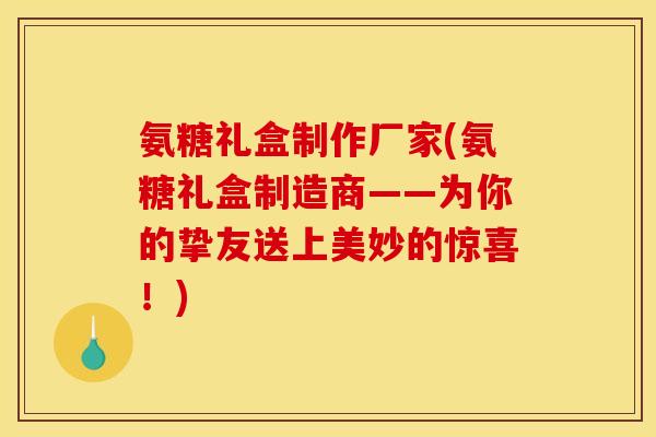 氨糖礼盒制作厂家(氨糖礼盒制造商——为你的挚友送上美妙的惊喜！)