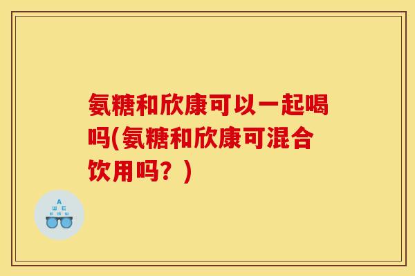 氨糖和欣康可以一起喝吗(氨糖和欣康可混合饮用吗？)