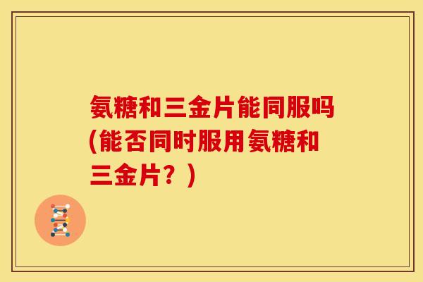 氨糖和三金片能同服吗(能否同时服用氨糖和三金片？)