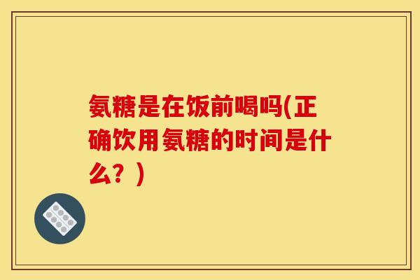氨糖是在饭前喝吗(正确饮用氨糖的时间是什么？)