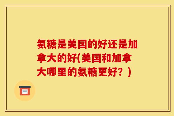氨糖是美国的好还是加拿大的好(美国和加拿大哪里的氨糖更好？)