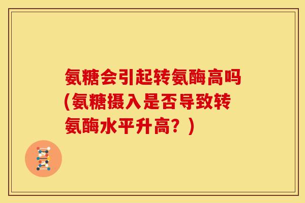氨糖会引起转氨酶高吗(氨糖摄入是否导致转氨酶水平升高？)