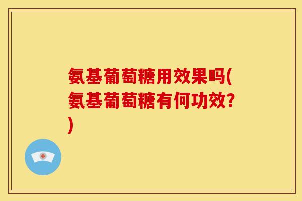 氨基葡萄糖用效果吗(氨基葡萄糖有何功效？)
