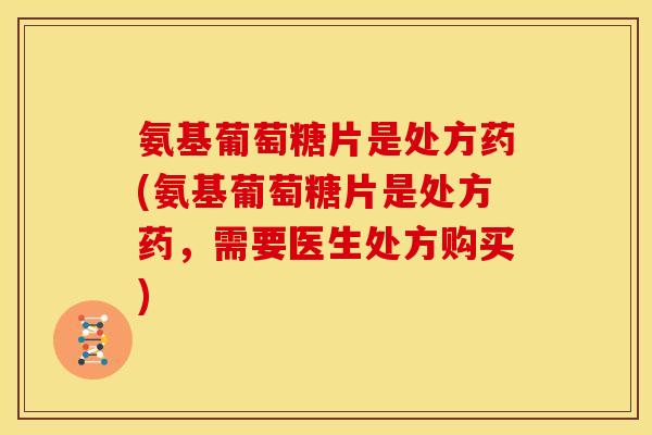 氨基葡萄糖片是处方药(氨基葡萄糖片是处方药，需要医生处方购买)