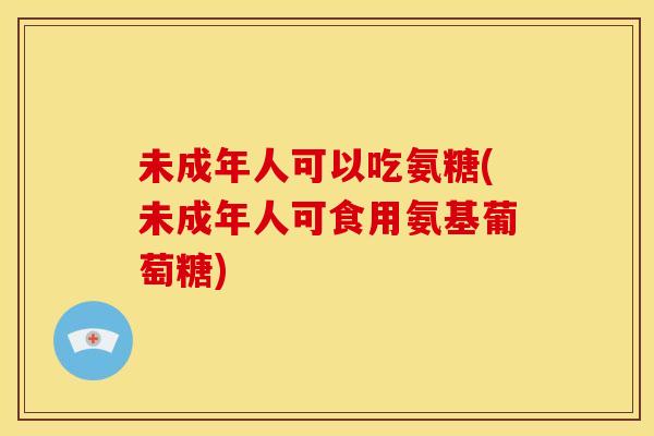 未成年人可以吃氨糖(未成年人可食用氨基葡萄糖)