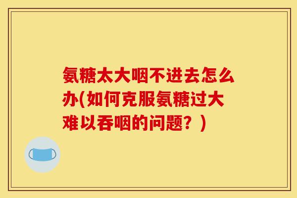 氨糖太大咽不进去怎么办(如何克服氨糖过大难以吞咽的问题？)