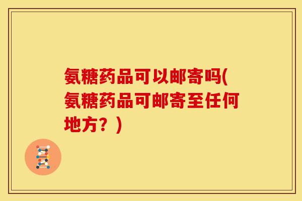 氨糖药品可以邮寄吗(氨糖药品可邮寄至任何地方？)