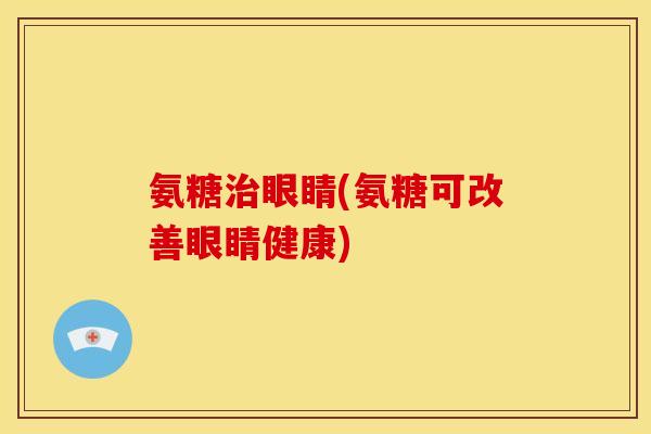 氨糖治眼睛(氨糖可改善眼睛健康)