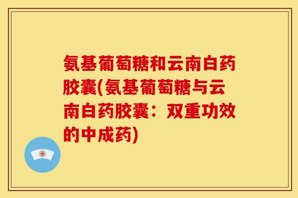 氨基葡萄糖和云南白药胶囊(氨基葡萄糖与云南白药胶囊：双重功效的中成药)