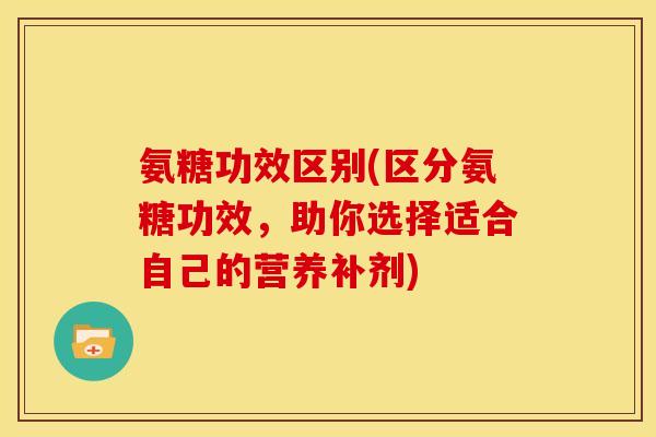 氨糖功效区别(区分氨糖功效，助你选择适合自己的营养补剂)