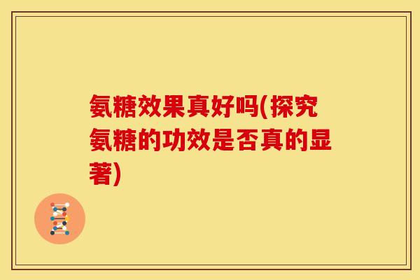 氨糖效果真好吗(探究氨糖的功效是否真的显著)