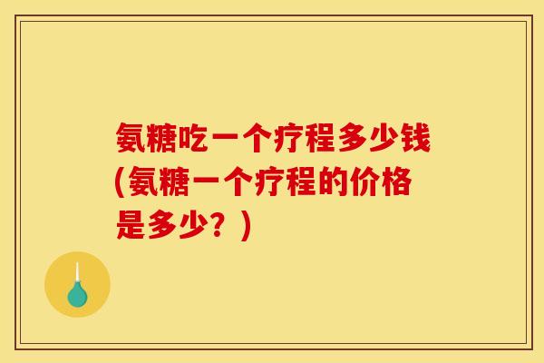 氨糖吃一个疗程多少钱(氨糖一个疗程的价格是多少？)